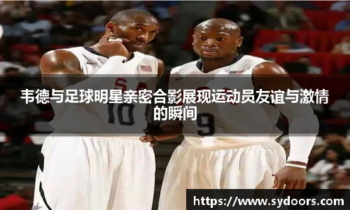 韦德与足球明星亲密合影展现运动员友谊与激情的瞬间