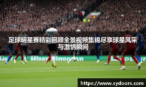 足球明星赛精彩回顾全景视频集锦尽享球星风采与激情瞬间